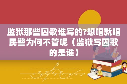 监狱那些囚歌谁写的?想唱就唱民警为何不管呢（监狱写囚歌的是谁）