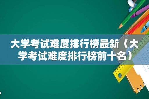 大学考试难度排行榜最新（大学考试难度排行榜前十名）