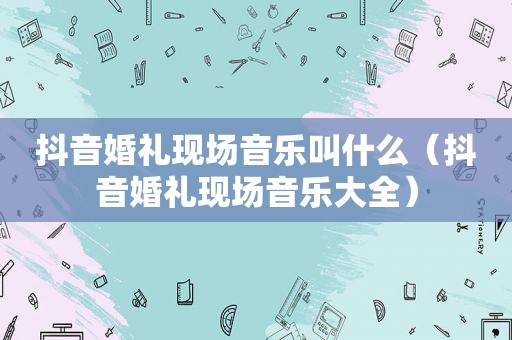 抖音婚礼现场音乐叫什么（抖音婚礼现场音乐大全）