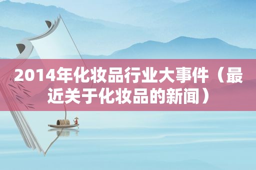2014年化妆品行业大事件（最近关于化妆品的新闻）