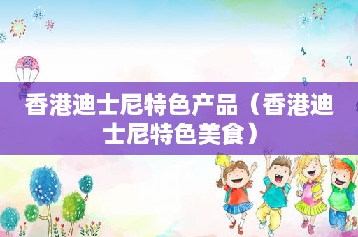 香港迪士尼特色产品（香港迪士尼特色美食）