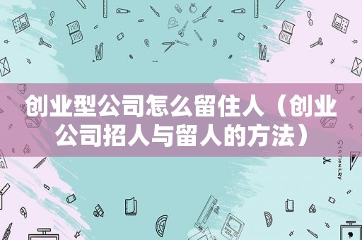 创业型公司怎么留住人（创业公司招人与留人的方法）
