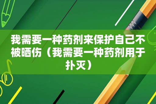我需要一种药剂来保护自己不被晒伤（我需要一种药剂用于扑灭）