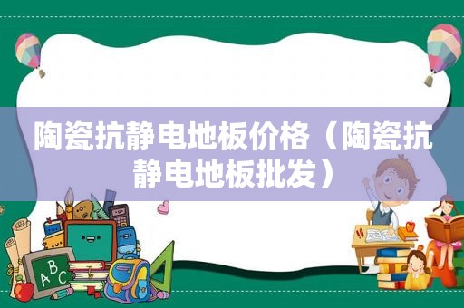 陶瓷抗静电地板价格（陶瓷抗静电地板批发）