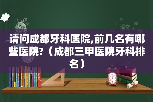 请问成都牙科医院,前几名有哪些医院?（成都三甲医院牙科排名）