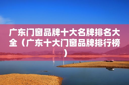 广东门窗品牌十大名牌排名大全（广东十大门窗品牌排行榜）
