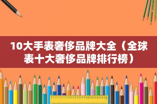10大手表奢侈品牌大全（全球表十大奢侈品牌排行榜）