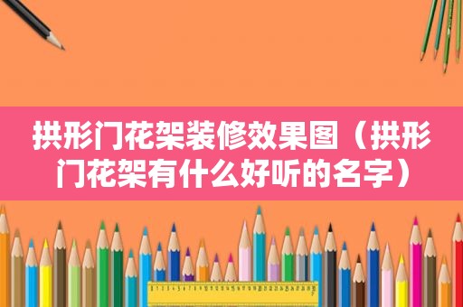 拱形门花架装修效果图（拱形门花架有什么好听的名字）