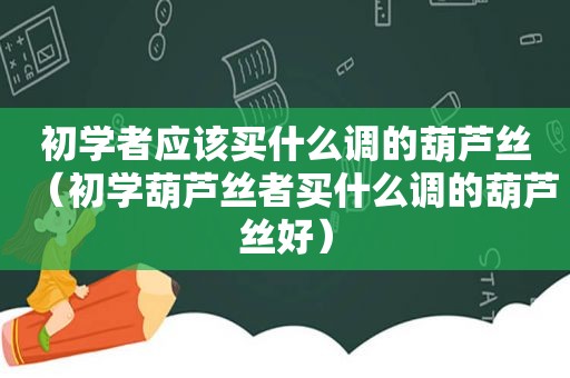 初学者应该买什么调的葫芦丝（初学葫芦丝者买什么调的葫芦丝好）