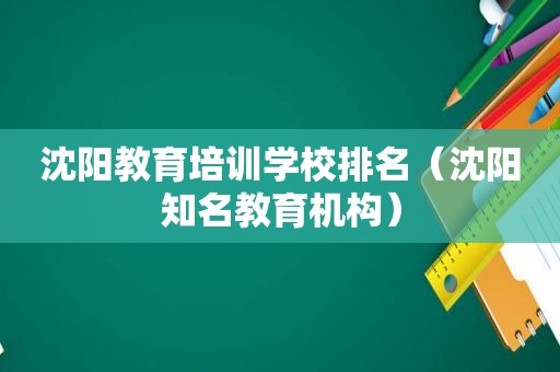沈阳教育培训学校排名（沈阳知名教育机构）