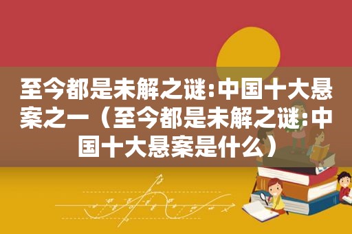 至今都是未解之谜:中国十大悬案之一（至今都是未解之谜:中国十大悬案是什么）