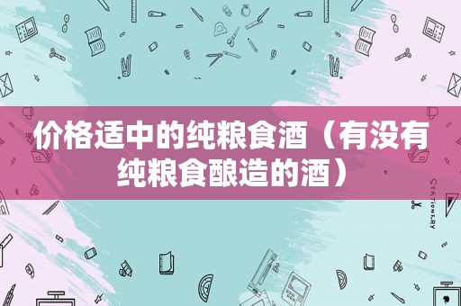 价格适中的纯粮食酒（有没有纯粮食酿造的酒）