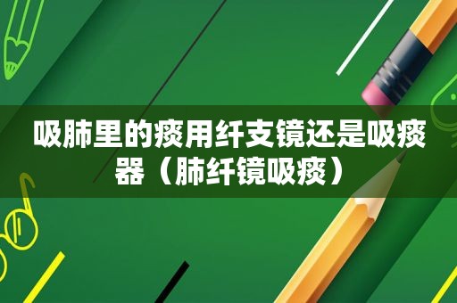 吸肺里的痰用纤支镜还是吸痰器（肺纤镜吸痰）
