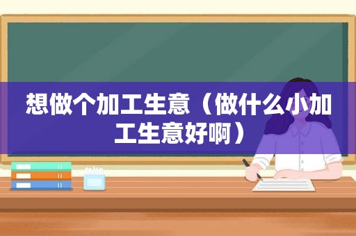 想做个加工生意（做什么小加工生意好啊）