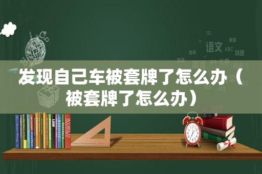 发现自己车被套牌了怎么办（被套牌了怎么办）
