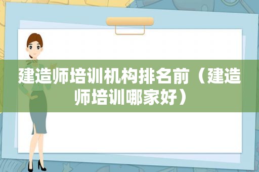 建造师培训机构排名前（建造师培训哪家好）
