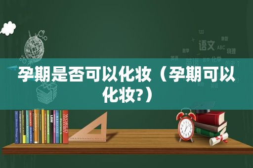 孕期是否可以化妆（孕期可以化妆?）