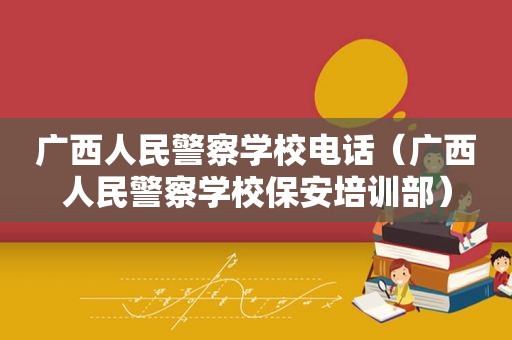 广西人民警察学校电话（广西人民警察学校保安培训部）