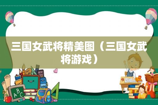 三国女武将精美图（三国女武将游戏）