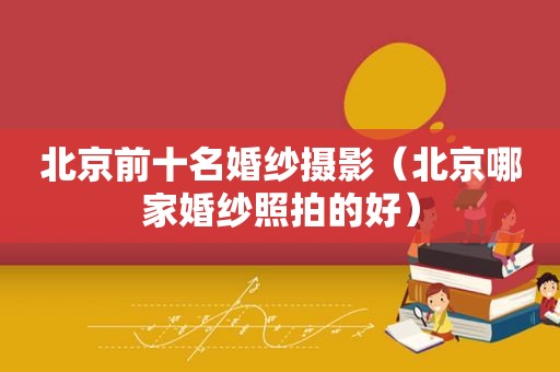 北京前十名婚纱摄影（北京哪家婚纱照拍的好）