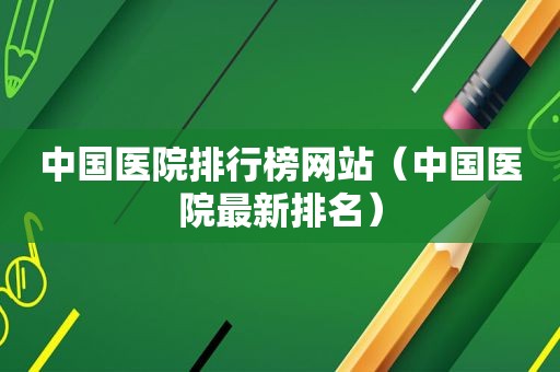 中国医院排行榜网站（中国医院最新排名）