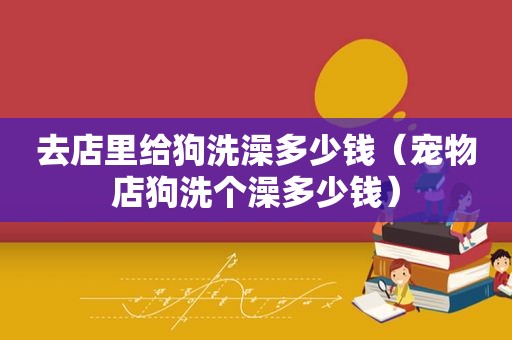 去店里给狗洗澡多少钱（宠物店狗洗个澡多少钱）