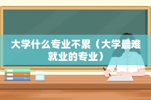 大学什么专业不累（大学最难就业的专业）