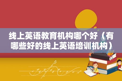 线上英语教育机构哪个好（有哪些好的线上英语培训机构）