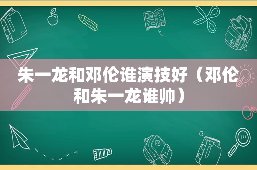 朱一龙和邓伦谁演技好（邓伦和朱一龙谁帅）