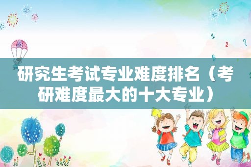 研究生考试专业难度排名（考研难度最大的十大专业）