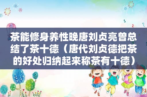 茶能修身养性晚唐刘贞亮曾总结了茶十德（唐代刘贞德把茶的好处归纳起来称茶有十德）
