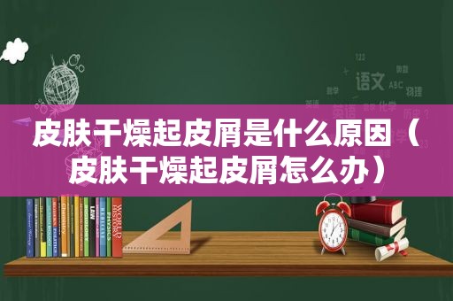 皮肤干燥起皮屑是什么原因（皮肤干燥起皮屑怎么办）