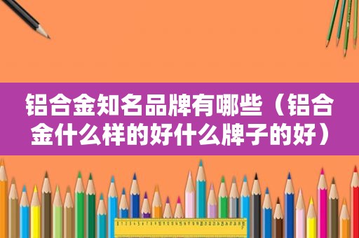 铝合金知名品牌有哪些（铝合金什么样的好什么牌子的好）