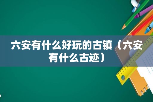 六安有什么好玩的古镇（六安有什么古迹）