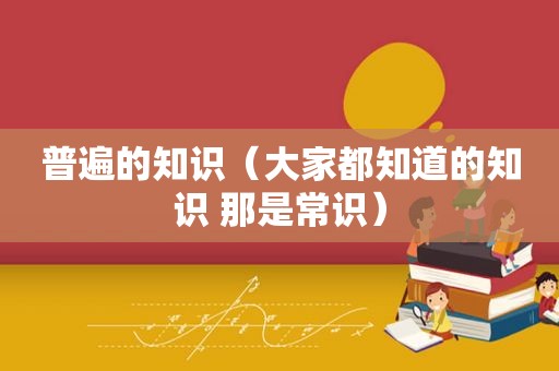 普遍的知识（大家都知道的知识 那是常识）