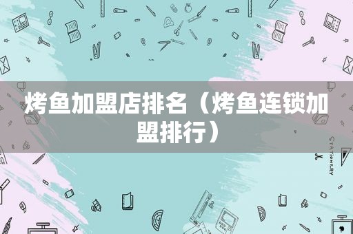 烤鱼加盟店排名（烤鱼连锁加盟排行）