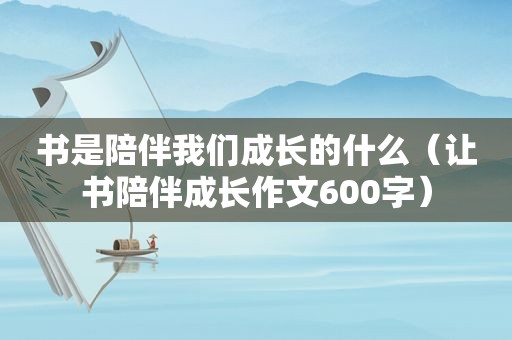 书是陪伴我们成长的什么（让书陪伴成长作文600字）