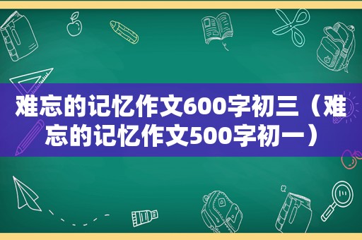 难忘的记忆作文600字初三（难忘的记忆作文500字初一）
