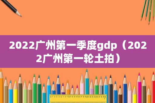 2022广州第一季度gdp（2022广州第一轮土拍）