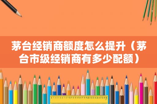茅台经销商额度怎么提升（茅台市级经销商有多少配额）