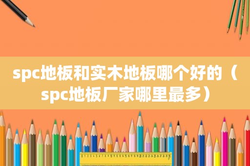 spc地板和实木地板哪个好的（spc地板厂家哪里最多）