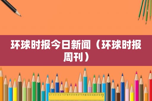 环球时报今日新闻（环球时报周刊）