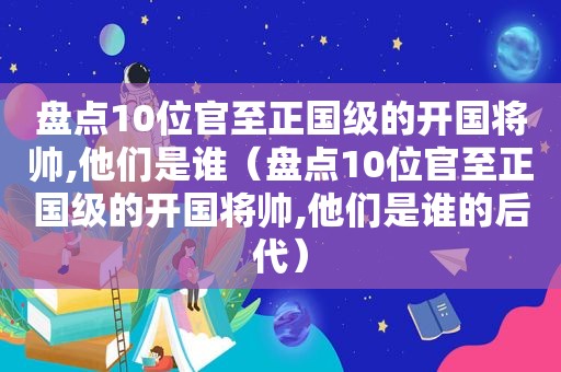 盘点10位官至正国级的开国将帅,他们是谁（盘点10位官至正国级的开国将帅,他们是谁的后代）