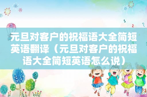 元旦对客户的祝福语大全简短英语翻译（元旦对客户的祝福语大全简短英语怎么说）