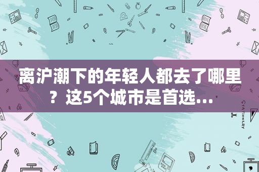 离沪潮下的年轻人都去了哪里？这5个城市是首选…