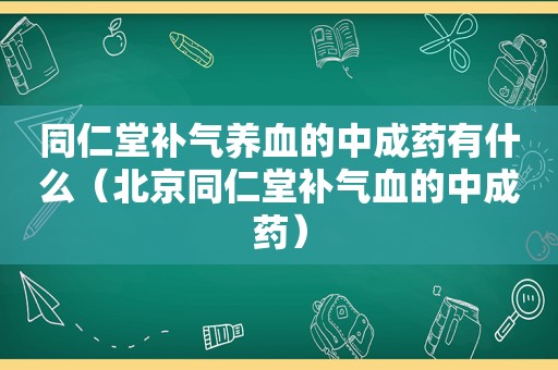 同仁堂补气养血的中成药有什么（北京同仁堂补气血的中成药）