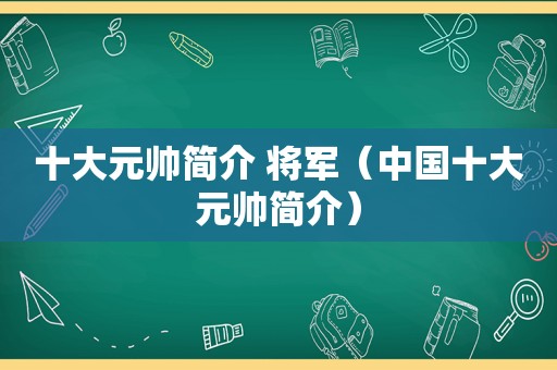 十大元帅简介 将军（中国十大元帅简介）