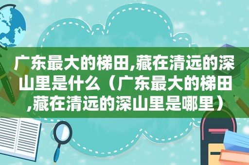 广东最大的梯田,藏在清远的深山里是什么（广东最大的梯田,藏在清远的深山里是哪里）