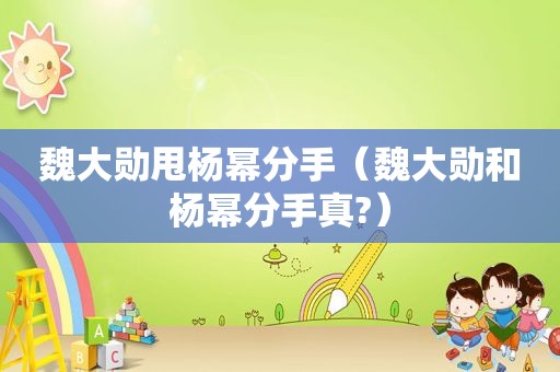 魏大勋甩杨幂分手（魏大勋和杨幂分手真?）