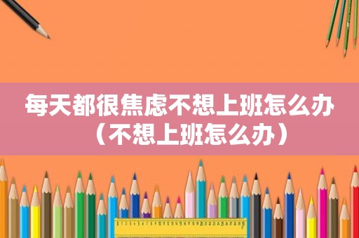 每天都很焦虑不想上班怎么办（不想上班怎么办）